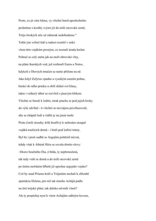 Proto, co já vám řeknu, vy všichni hned uposlechněte:

prchněme s koráby svými již do milé otcovské země,

Tróju širokých ulic už nikterak nedobudeme."

Tohle jim velitel řekl a radost roznítil v srdci

všem těm vojákům prostým, co neznali úradu knížat.

Pohnul se celý sněm jak na moři obrovské vlny,

na pláni íkarských vod, jež rozbouří Euros a Notos,

kdykoli z Diových mračen se naráz přižene na ně.

Jako když Zefyros vpadne a vysokým osením pohne,

burácí do něho prudce a obilí sklání své klasy,

takto i veškerý tábor se rozvlnil s jásavým křikem.

Všichni se hrnuli k lodím, mrak prachu se pod jejich kroky

do výše zdvíhal - ti všichni se navzájem povzbuzovali,

aby se chápali lodí a vtáhli je na jasné moře.

Proto čistili strouhy; křik bouřlivý k nebesům stoupal

vojáků toužících domů - i brali pod loďmi trámy.

Byl by i proti sudbě se Argejům poštěstil návrat,

tehdy však k Athéně Héra se ozvala těmito slovy:

?Dcero   bouřného Dia, ó běda, ty nepřemožená,

tak tedy vrátí se domů a do milé otcovské země

po širém mořském hřbetě již uprchne argejské vojsko?

Což by snad Priamu králi a Trójanům nechali k chloubě

spartskou Helenu, pro niž tak mnoho Achájů padlo

na širé trójské pláni, tak daleko od milé vlasti?

Ale ty pospíchej nyní k všem Achájům oděným kovem,
 