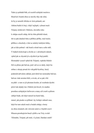 Takto je pobádal bůh, až roznítil achájské mužstvo.

Hned kol Aiantů obou se stavěly šiky tak silné,

že by je nemohl zblízka ni Arés pohanět, ani

Athéna budící k boji, vždyť nejlepší, vybraní muži

Trójany očekávali i Hektora, slavného reka:

k oštěpu srazili oštěp, štít ke štítu přitiskli těsně,

štít se pak dotýkal štítu a přilbice přilby, muž muže;

přilbice s chocholy z žíní se srážely lesklými štítky,

jak se kdo pohnul - tak hustě a těsně tam u sebe stáli.

V řadách trčela kopí a chvěla se v odvážných rukách,

vpřed jak se chystali jít a dychtivě po boji prahli:

Hromadně vyrazil vpřed šik Trójanů, vepředu Hektór

řítil se přímo jak balvan, jenž valí se ze skály, když ho

strhne z okraje proud zle vzkypělé bystřiny, který

podemlel přívalem základ, jenž držel ten nestoudný balvan;

balvan však nerušen běží, a trvale, až se pak vřítí

na pláň - a tam se již přestane koulet, ač rozehnán dychtí:

právě tak nějaký čas i Hektór jim hrozil, že snadno

pronikne achájským loďstvem a stany až k moři a přitom

zabíjet bude, ale když narazil na husté řady,

stanul, jak prudce se přihnal. Jej Achájci zahnali zase,

když ho tam sekali meči a bodali oštěpy s hroty

na obou stranách; rek vrávorat začal a z bojiště couvl.

Hlasem pronikajícím hned vykřik a na Tróy zvolal:

?Zůstaňte, Trójané, při mně, i Lyčané, Dardani smělí!
 