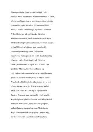 Věru že nadlouho již mě nezdrží Achájci, i když

sami jak pevná hradba se ve čtverhran semknou, já věřím,

před mým oštěpem zase že ucouvnou, jestli mě vskutku

povzbudil nejvyšší bůh, choti Héřin mohutně hřmící."

Pravil, a roznítil v každém i po boji touhu i chrabrost.

Vykročil s jinými též syn Priamův, Déifobos,

s hrdou bujarou myslí, hruď chránil si kulatým štítem,

hbitě se ubíral vpřed, krok za krokem pod štítem stoupal.

Avšak Mérionés už oštěpem lesklým naň mířil:

do štítu z býčí kůže jej zasáhl kruhovitého,

nechybil se, však neproklál ho, vždyť dlouhý ten oštěp

dříve se v ratišti zlomil; i držel pak Déifobos

daleko před sebou štít, vždyť v srdci se zalekl kopí

chrabrého Mériona, ten rek se vzdaloval ale

opět v zástup svých druhů a hrozně se rozezlil ze dvou

příčin: že vítězství ztratil a proto, že oštěp si zlomil.

Vydal se k achájským lodím a ke stanům, aby si opět

přinesl obrovské kopí, jež dříve si ve stanu nechal.

Druzí však válčili dál a hrozný se ozýval lomoz.

Teukros Telamónovec z nich nejdříve Imbria zabil:

kopiník byl to a zplodil ho Mentór, muž bohatý koňmi;

Imbrios v Pédaiu sídlil, než synové achájští přišli,

vedlejší královu dceru měl za ženu, Médesikastu.

Když ale danajské lodě pak připluly s oblými boky,

zavítal v Ílion opět a vynikal v národě trójském,
 