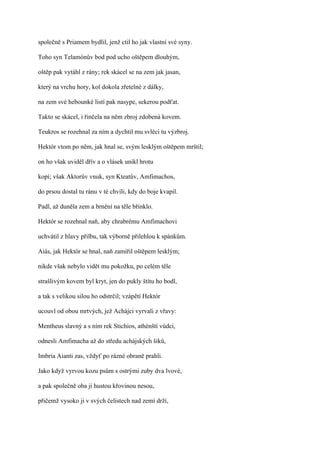 společně s Priamem bydlil, jenž ctil ho jak vlastní své syny.

Toho syn Telamónův bod pod ucho oštěpem dlouhým,

oštěp pak vytáhl z rány; rek skácel se na zem jak jasan,

který na vrchu hory, kol dokola zřetelné z dálky,

na zem své hebounké listí pak nasype, sekerou podťat.

Takto se skácel, i řinčela na něm zbroj zdobená kovem.

Teukros se rozehnal za ním a dychtil mu svléci tu výzbroj.

Hektór vtom po něm, jak hnal se, svým lesklým oštěpem mrštil;

on ho však uviděl dřív a o vlásek unikl hrotu

kopí; však Aktorův vnuk, syn Kteatův, Amfimachos,

do prsou dostal tu ránu v té chvíli, kdy do boje kvapil.

Padl, až duněla zem a brnění na těle břinklo.

Hektór se rozehnal naň, aby chrabrému Amfimachovi

uchvátil z hlavy přilbu, tak výborně přilehlou k spánkům.

Aiás, jak Hektór se hnal, naň zamířil oštěpem lesklým;

nikde však nebylo vidět mu pokožku, po celém těle

strašlivým kovem byl kryt, jen do pukly štítu ho bodl,

a tak s velikou silou ho odstrčil; vzápětí Hektór

ucouvl od obou mrtvých, jež Achájci vyrvali z vřavy:

Mentheus slavný a s ním rek Stichios, athénští vůdci,

odnesli Amfimacha až do středu achájských šiků,

Imbria Aianti zas, vždyť po rázné obraně prahli.

Jako když vyrvou kozu psům s ostrými zuby dva lvové,

a pak společně oba ji hustou křovinou nesou,

přičemž vysoko ji v svých čelistech nad zemí drží,
 