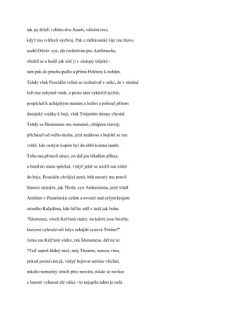 tak jej drželi vzhůru dva Aianti, váleční reci,

když mu svlékali výzbroj. Pak z měkkounké šíje mu hlavu

usekl Oileův syn, zle rozhněván pro Amfimacha,

obrátil se a hodil jak míč ji v zástupy trójské -

tam pak do prachu padla a přímo Hektoru k nohám.

Tehdy však Poseidón velmi se rozhněval v srdci, že v strašné

řeži mu zahynul vnuk, a proto sám vykročil rychle,

pospíchal k achájským stanům a lodím a pobízel přitom

danajské vojáky k boji, však Trójanům útrapy chystal.

Tehdy se Ídomeneus mu namanul, oštěpem slavný;

přicházel od svého druha, jenž nedávno z bojiště se mu

vrátil, kde ostrým kopím byl do ohbí kolena raněn.

Toho mu přinesli druzi, on dal jen lékařům příkaz,

a hned do stanu spěchal, vždyť ještě se toužil zas vrátit

do boje. Poseidón chvějící zemí, bůh mocný mu pravil

hlasem stejným, jak Thoás, syn Andraimona, jenž vládl

Aitólům v Pleurónsku celém a rovněž nad celým krajem

strmého Kalydónu, kde lid ho měl v úctě jak boha:

?Ídomenee, všech Kréťanů rádce, nu kdeže jsou hrozby,

kterými vyhrožovali kdys achájští synové Tróům?"

Jemu zas Kréťanů vůdce, rek Ídomeneus, děl na to:

?Teď aspoň žádný muž, můj Thoante, nenese vinu,

pokud poznávám já, vždyť bojovat umíme všichni,

nikoho nemužný strach přec nesvírá, nikdo se nechce

z lenosti vyhnout zlé válce - to nejspíše takto je milé
 