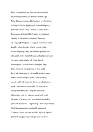 Diovi velemocnému, on chce, aby na tomto místě

zhynuli achájští muži, tak daleko z milého Arga.

Nuže, Thoante, vzhůru, vždyť statečný bývals i dříve;

jiného pobízíš přec, když spatříš, že umdlévá právě -

proto teď neustaň v boji a pobízej každého muže!"

Jemu zas odvětil na to bůh Poseidón chvějící zemí:

?Kéž by se takový muž již nevrátil, Ídomenee,

od Tróje, nýbrž ať psům se tady pak pochoutkou stane,

který by tohoto dne sám od sebe bojoval chabě.

Vezmi si výzbroj a pojď, my musíme společně o to

dbát, zda k užitku nějak tu budeme, i když jsme dva jen.

Svorností rodí se síla i u lidí velice slabých.

Umíme přece válčit my dva i s chrabrými reky!"

Takto promluvil bůh a šel zase do boje mužů.

Když pak Ídomeneus již přicházel k pevnému stanu,

na tělo krásnou zbroj si oblekl, vzal si dvě kopí,

vyrazil rychle jak blesk, jejž Kronovec uchopí rukou

a pak z jasného nebe jím z výšin Olympu mávne,

dávaje znamení lidem, a přejasná záře se šíří,

takto as také zářil kov na prsou jemu, když běžel.

Mérionés, druh statný, se s ním tam náhodou setkal

ještě v blízkosti stanu - šel pro oštěp s bronzovým hrotem.

Silný Ídomeneus vtom promluvil k Mérionovi:

?Copakže, Molův synu, tak rychlý a nejdražší z přátel,

přicházíš sem, proč opustils boj a krvavou vřavu?
 