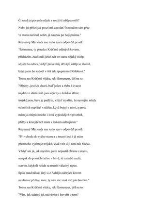 Či snad jsi poraněn nějak a souží tě oštěpu ostří?

Nebo jsi přišel jak posel mě zavolat? Netoužím sám přec

ve stanu nečinně sedět, já naopak po boji prahnu."

Rozumný Mérionés mu na to zas v odpověď pravil:

?Ídomenee, ty poradce Kréťanů oděných kovem,

přicházím, zdali máš ještě zde ve stanu nějaký oštěp,

abych ho odnes, vždyť právě můj dřívější oštěp se zlomil,

když jsem ho zabodl v štít tak zpupnému Déifobovi."

Tomu zas Kréťanů vůdce, rek ídomeneus, děl na to:

?Oštěpy, jestliže chceš, buď jeden a třeba i dvacet

najdeš ve stanu stát, jsou opřeny o lesklou stěnu;

trójské jsou, beru je padlým, vždyť myslím, že nestojím nikdy

od našich nepřátel vzdálen, když bojuji s nimi, a proto

mám já oštěpů mnoho i štítů vypouklých vprostřed,

přilby a krunýře též mám s leskem oslňujícím."

Rozumný Mérionés mu na to zas v odpověď pravil:

?Při vchodu do svého stanu a u tmavé lodi i já mám

přemnoho výzbroje trójské, však vzít si ji není tak blízko.

Vždyť ani já, jak myslím, jsem nepustil obranu z mysli,

naopak do prvních řad se v bitvě, té ozdobě mužů,

stavím, kdykoli někde se roznítí válečný zápas.

Spíše snad někdo jiný si z Achájů oděných kovem

nevšimne při boji mne, ty sám ale znáš mě, jak doufám."

Tomu zas Kréťanů vůdce, rek Ídomeneus, děI na to:

?Vím, jak udatný jsi, nač třeba ti hovořit o tom?
 