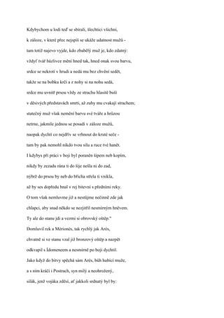 Kdybychom u lodí teď se sbírali, šlechtici všichni,

k záloze, v které přec nejspíš se ukáže udatnost mužů -

tam totiž najevo vyjde, kdo zbabělý muž je, kdo zdatný:

vždyť tvář bázlivce mění hned tak, hned onak svou barvu,

srdce se nekrotí v hrudi a nedá mu bez chvění sedět,

takže se na bobku krčí a z nohy si na nohu sedá,

srdce mu uvnitř prsou vždy ze strachu hlasitě buší

v děsivých představách smrti, až zuby mu cvakají strachem;

statečný muž však nemění barvu své tváře a hrůzou

netrne, jakmile jednou se posadí v záloze mužů,

naopak dychtí co nejdřív se vrhnout do kruté seče -

tam by pak nemohl nikdo tvou sílu a ruce tvé hanět.

I kdybys při práci v boji byl poraněn šípem neb kopím,

nikdy by zezadu rána ti do šíje nešla ni do zad,

nýbrž do prsou by neb do břicha střela ti vnikla,

až by ses dopředu hnal v rej bitevní s předními reky.

O tom však nemluvme již a nestůjme nečinně zde jak

chlapci, aby snad někdo se nezjitřil nesmírným hněvem.

Ty ale do stanu jdi a vezmi si obrovský oštěp."

Domluvil rek a Mérionés, tak rychlý jak Arés,

chvatně si ve stanu vzal již bronzový oštěp a nazpět

odkvapil s Ídomeneem a nesmírně po boji dychtil.

Jako když do bitvy spěchá sám Arés, bůh hubící muže,

a s ním kráčí i Postrach, syn milý a neohrožený,

silák, jenž vojáka zděsí, ať jakkoli srdnatý byl by:
 