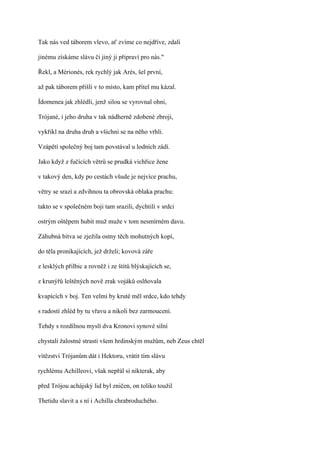 Tak nás ved táborem vlevo, ať zvíme co nejdříve, zdali

jinému získáme slávu či jiný ji připraví pro nás."

Řekl, a Mérionés, rek rychlý jak Arés, šel první,

až pak táborem přišli v to místo, kam přítel mu kázal.

Ídomenea jak zhlédli, jenž silou se vyrovnal ohni,

Trójané, i jeho druha v tak nádherně zdobené zbroji,

vykřikl na druha druh a všichni se na něho vrhli.

Vzápětí společný boj tam povstával u lodních zádí.

Jako když z fučících větrů se prudká vichřice žene

v takový den, kdy po cestách všude je nejvíce prachu,

větry se srazí a zdvihnou ta obrovská oblaka prachu:

takto se v společném boji tam srazili, dychtili v srdci

ostrým oštěpem hubit muž muže v tom nesmírném davu.

Záhubná bitva se zježila ostny těch mohutných kopí,

do těla pronikajících, jež drželi; kovová záře

z lesklých přilbic a rovněž i ze štítů blýskajících se,

z krunýřů leštěných nově zrak vojáků oslňovala

kvapících v boj. Ten velmi by kruté měl srdce, kdo tehdy

s radostí zhléd by tu vřavu a nikoli bez zarmoucení.

Tehdy s rozdílnou myslí dva Kronovi synové silní

chystali žalostné strasti všem hrdinským mužům, neb Zeus chtěl

vítězství Trójanům dát i Hektoru, vrátit tím slávu

rychlému Achilleovi, však nepřál si nikterak, aby

před Trójou achájský lid byl zničen, on toliko toužil

Thetidu slavit a s ní i Achilla chrabroduchého.
 