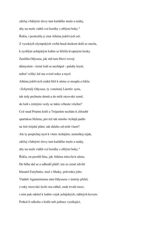 zdržuj vlídnými slovy tam každého muže a nedej,

aby na moře vtáhli své koráby s oblými boky."

Řekla, i poslechla ji ctná Athéna jiskřivých očí.

Z vysokých olympských vrchů hned skokem dolů se snesla,

k rychlým achájským lodím se blížila kvapnými kroky.

Zastihla Odyssea, jak stál tam Diovi rovný

důmyslem - černé lodi se nechápal - paluby kryté,

neboť veliký žal mu svíral srdce a mysl.

Athéna jiskřivých zraků bliž k němu si stoupla a řekla:

?Zchytralý   Odyssee, ty vznešený Láertův synu,

tak tedy prchnete domů a do milé otcovské země,

do lodí s četnými vesly se takto vrhnete všichni?

Což snad Priamu králi a Trójanům necháte k chloubě

spartskou Helenu, pro niž tak mnoho Achájů padlo

na širé trójské pláni, tak daleko od milé vlasti?

Ale ty pospíchej nyní k všem Achájům, nemeškej nijak,

zdržuj vlídnými slovy tam každého muže a nedej,

aby na moře vtáhli své koráby s oblými boky."

Řekla, on postihl hlas, jak Athéna mluvila k němu.

Do běhu dal se a odhodil plášť; ten ze země zdvihl

hlasatel Eurybatés, muž z Ithaky, průvodce jeho.

Vladaři Agamemnonu sám Odysseus v ústrety přišel,

z ruky otcovské žezlo mu odňal, znak trvalé moci,

s ním pak odešel k lodím vojsk achájských, oděných kovem.

Potkal-li někoho z králů neb jedince vynikající,
 