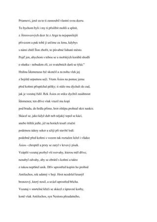 Priamovi, jenž za to ti zasnoubil vlastní svou dceru.

To bychom byli i my ti přislíbit mohli a splnit,

z Átreovcových dcer že z Arga tu nejspanilejší

přivezem a pak tobě ji určíme za ženu, kdybys

s námi chtěl Ílon zbořit, to půvabné lidnaté město.

Pojď jen, abychom s tebou se u mořských korábů shodli

o sňatku - nebudem zlí, co svatebních darů se týká."

Hrdina Ídomeneus řeč skončil a za nohu vlek jej

z bojiště urputnou sečí. Vtom Ásios na pomoc jemu

před koňmi přispěchal pěšky; ti stálo mu dýchali do zad,

jak je vozataj řídil. Rek Ásios ze srdce dychtil zasáhnout

Ídomenea; ten dříve však vrazil mu kopí

pod bradu, do hrdla přímo, hrot oštěpu prohnal skrz naskrz.

Skácel se, jako když dub neb nějaký topol se kácí,

anebo štíhlá jedle, již na horách tesaři zruční

podetnou údery seker a užijí při stavbě lodí:

podobně před koňmi s vozem tak roztažen ležel i vládce

Ásios - chroptěl a prsty se zaryl v krvavý písek.

Vzápětí vozataj pozbyl vší rozvahy, kterou měl dříve;

nenabyl odvahy, aby se obrátil s koňmi a takto

z rukou nepřátel unik. Dřív uprostřed kopím ho probod

Antilochos, rek udatný v boji. Hrot nezdržel krunýř

bronzový, který nosil, a uvázl uprostřed břicha.

Vozataj v smrtelné křeči se skácel z úpravné korby,

koně však Antilochos, syn Nestora přeudatného,
 