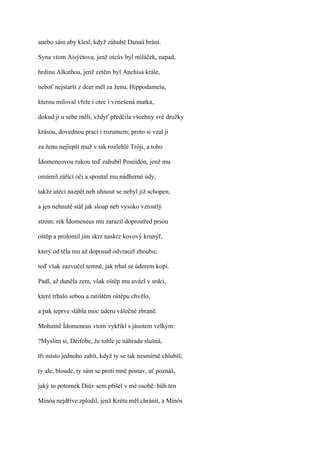 anebo sám aby klesl, když záhubě Danaů brání.

Syna vtom Aisýétova, jenž otcův byl miláček, napad,

hrdinu Alkathoa, jenž zetěm byl Anchísa krále,

neboť nejstarší z dcer měl za ženu, Hippodameiu,

kterou miloval vřele i otec i vznešená matka,

dokud ji u sebe měli, vždyť předčila všechny své družky

krásou, dovednou prací i rozumem; proto si vzal ji

za ženu nejlepší muž v tak rozlehlé Tróji, a toho

Ídomeneovou rukou teď zahubil Poseidón, jenž mu

omámil zářící oči a spoutal mu nádherné údy,

takže utéci nazpět neb uhnout se nebyl již schopen,

a jen nehnutě stál jak sloup neb vysoko vzrostlý

strom; rek Ídomeneus mu zarazil doprostřed prsou

oštěp a prolomil jím skrz naskrz kovový krunýř,

který od těla mu až doposud odvracel zhoubu;

teď však zazvučel temně, jak trhal se úderem kopí.

Padl, až duněla zem, však oštěp mu uvázl v srdci,

které trhalo sebou a ratištěm oštěpu chvělo,

a pak teprve slábla moc úderu válečné zbraně.

Mohutně Ídomeneus vtom vykřikl s jásotem velkým:

?Myslím si, Déifobe, že tohle je náhrada slušná,

tři místo jednoho zabít, když ty se tak nesmírně chlubíš;

ty ale, bloude, ty sám se proti mně postav, ať poznáš,

jaký to potomek Diův sem přišel v mé osobě: bůh ten

Mínóa nejdříve zplodil, jenž Krétu měl chránit, a Mínós
 