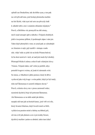zplodil zas Deukalióna, tak skvělého syna, a ten pak

na svět přivedl mne, jenž kraluji přemnoha mužům

na širé Krétě, však nyní mě sem zas přivezly lodě

k záhubě tobě a otci i ostatním občanům trójským."

Pravil, a Déifobos věc promyslil na obě strany,

má-li snad ustoupit zpět a někoho z Trójanů chrabrých

ještě si na pomoc přibrat, či podstoupit zápas i sám jen.

Takto když přemýšlel o tom, tu uznal pak za výhodnější

za Aineiem si zajít, jejž zastihl v zástupu vzadu

stát, vždyť stále se ještě zle na krále Priama hněval,

že ho dost nemíval v úctě, ač nad jiné muže byl chrabrý.

Přistoupil blízko k němu a mluvil naň vzletnými slovy:

?Aineie, Trójanů rádce, teď velmi je potřebí, abys

pomohl švagrovi svému, ač jinak tě zármutek svírá.

Se mnou, a Alkathoovi jděm pomoci, který tě dříve

vychoval jako tvůj švagr v svém paláci, když jsi byl malý;

toho teď Ídomeneus ti usmrtil oštěpem slavný."

Pravil, a těmito slovy mu v prsou zarmoutil srdce;

nesmírně dychtivý boje šel potrestat Ídomenea.

Ale Ídomeneus se na útěk nedal jak děcko,

naopak stál tam jak na horách kanec, jenž věří své síle,

který štvanici hlučnou, když lovečtí muži se blíží,

vyčkává na pustém místě a štětiny na hřbetě ježí,

oči mu svítí jak plamen a on si jen tesáky brousí,

dychtivý mužům i psům se ubránit; takto tam čekal
 