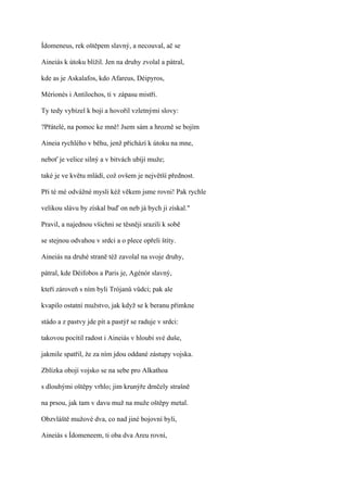 Ídomeneus, rek oštěpem slavný, a necouval, ač se

Aineiás k útoku blížil. Jen na druhy zvolal a pátral,

kde as je Askalafos, kdo Afareus, Déipyros,

Mérionés i Antilochos, ti v zápasu mistři.

Ty tedy vybízel k boji a hovořil vzletnými slovy:

?Přátelé, na pomoc ke mně! Jsem sám a hrozně se bojím

Aineia rychlého v běhu, jenž přichází k útoku na mne,

neboť je velice silný a v bitvách ubíjí muže;

také je ve květu mládí, což ovšem je největší přednost.

Při té mé odvážné mysli kéž věkem jsme rovni! Pak rychle

velikou slávu by získal buď on neb já bych ji získal."

Pravil, a najednou všichni se těsněji srazili k sobě

se stejnou odvahou v srdci a o plece opřeli štíty.

Aineiás na druhé straně též zavolal na svoje druhy,

pátral, kde Déifobos a Paris je, Agénór slavný,

kteří zároveň s ním byli Trójanů vůdci; pak ale

kvapilo ostatní mužstvo, jak když se k beranu přimkne

stádo a z pastvy jde pít a pastýř se raduje v srdci:

takovou pocítil radost i Aineiás v hloubi své duše,

jakmile spatřil, že za ním jdou oddané zástupy vojska.

Zblízka obojí vojsko se na sebe pro Alkathoa

s dlouhými oštěpy vrhlo; jim krunýře drnčely strašně

na prsou, jak tam v davu muž na muže oštěpy metal.

Obzvláště mužové dva, co nad jiné bojovní byli,

Aineiás s Ídomeneem, ti oba dva Areu rovní,
 