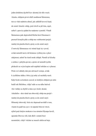 jeden druhému dychtil kov ukrutný do těla vrazit.

Aineás, oštěpem první chtěl zasáhnout Ídomenea;

ten se však nadmíru uhnul, jak zahlédl kovové kopí;

do země Aineiův oštěp, jenž chvěl se při letu, zajel,

neboť z pravice pádné ho nadarmo vymrštil. Vbodl

Ídomeneus pak doprostřed břicha hrot Oinomaovi:

prorazil krunýře plát a oštěp mu vnitřnostmi projel;

raněný do prachu klesl a prsty se do země zaryl.

Z mrtvoly Ídomeneus své stinné kopí sic vyrval,

avšak nemohl navíc též krásnou výzbroj mu z plecí

odejmout, neboť ho tísnil mrak oštěpů. Neměl už klouby

u nohou v pohybu pevné, a proto už nemohl rychle

přiskočit se svým kopím neb nepřátel střelám se vyhnout.

Proto své záhuby den jen odvracel vestoje, avšak

k rychlému útěku z bitvy jej nohy už nechtěly nosit.

Když krok za krokem couval, tu lesklým oštěpem po něm

hodil rek Déifobos, vždyť stále se na něho hněval.

Ale i tehdy se chybil a ránu syn Areův dostal,

Askalafos - skrz rámě ten obrovský oštěp mu projel -

raněný do prachu klesl a prsty se do země zaryl.

Hřmotný obrovský Arés nic doposud nevěděl o tom,

vlastní že padl mu syn v té urputné bitevní vřavě,

nýbrž pod zlatým mrakem si na strmém Olympu hověl,

upoután Diovou vůlí, kde dleli i ostatní bozi

nesmrtelní, vždyť všichni se museli zdržovat boje.
 