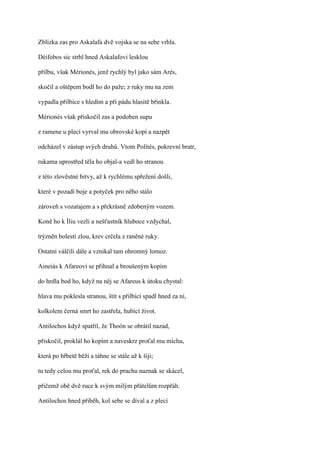 Zblízka zas pro Askalafa dvě vojska se na sebe vrhla.

Déifobos sic strhl hned Askalafovi lesklou

přilbu, však Mérionés, jenž rychlý byl jako sám Arés,

skočil a oštěpem bodl ho do paže; z ruky mu na zem

vypadla přilbice s hledím a při pádu hlasitě břinkla.

Mérionés však přiskočil zas a podoben supu

z ramene u plecí vyrval mu obrovské kopí a nazpět

odcházel v zástup svých druhů. Vtom Polítés, pokrevní bratr,

rukama uprostřed těla ho objal-a vedl ho stranou

z této zlověstné bitvy, až k rychlému spřežení došli,

které v pozadí boje a potyček pro něho stálo

zároveň s vozatajem a s překrásně zdobeným vozem.

Koně ho k Íliu vezli a nešťastník hluboce vzdychal,

trýzněn bolestí zlou, krev crčela z raněné ruky.

Ostatní válčili dále a vznikal tam ohromný lomoz.

Aineiás k Afareovi se přihnal a broušeným kopím

do hrdla bod ho, když na něj se Afareus k útoku chystal:

hlava mu poklesla stranou, štít s přilbicí spadl hned za ní,

kolkolem černá smrt ho zastřela, hubící život.

Antilochos když spatřil, že Thoón se obrátil nazad,

přiskočil, proklál ho kopím a naveskrz proťal mu míchu,

která po hřbetě běží a táhne se stále až k šíji;

tu tedy celou mu proťal, rek do prachu naznak se skácel,

přičemž obě dvě ruce k svým milým přátelům rozpřáh.

Antilochos hned přiběh, kol sebe se díval a z plecí
 