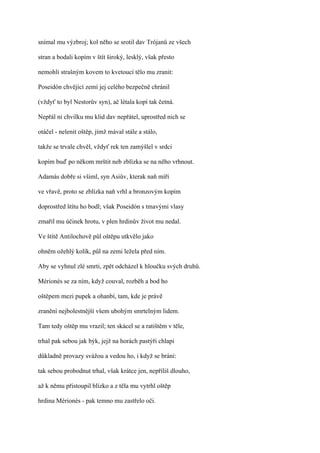 snímal mu výzbroj; kol něho se srotil dav Trójanů ze všech

stran a bodali kopím v štít široký, lesklý, však přesto

nemohli strašným kovem to kvetoucí tělo mu zranit:

Poseidón chvějící zemí jej celého bezpečně chránil

(vždyť to byl Nestorův syn), ač létala kopí tak četná.

Nepřál ni chvilku mu klid dav nepřátel, uprostřed nich se

otáčel - nelenit oštěp, jímž mával stále a stálo,

takže se trvale chvěl, vždyť rek ten zamýšlel v srdci

kopím buď po někom mrštit neb zblízka se na něho vrhnout.

Adamás dobře si všiml, syn Asiův, kterak naň míří

ve vřavě, proto se zblízka naň vrhl a bronzovým kopím

doprostřed štítu ho bodl; však Poseidón s tmavými vlasy

zmařil mu účinek hrotu, v plen hrdinův život mu nedal.

Ve štítě Antilochově půl oštěpu utkvělo jako

ohněm ožehlý kolík, půl na zemi ležela před ním.

Aby se vyhnul zlé smrti, zpět odcházel k hloučku svých druhů.

Mérionés se za ním, když couval, rozběh a bod ho

oštěpem mezi pupek a ohanbí, tam, kde je právě

zranění nejbolestnější všem ubohým smrtelným lidem.

Tam tedy oštěp mu vrazil; ten skácel se a ratištěm v těle,

trhal pak sebou jak býk, jejž na horách pastýři chlapi

důkladně provazy svážou a vedou ho, i když se brání:

tak sebou probodnut trhal, však krátce jen, nepříliš dlouho,

až k němu přistoupil blízko a z těla mu vytrhl oštěp

hrdina Mérionés - pak temno mu zastřelo oči.
 