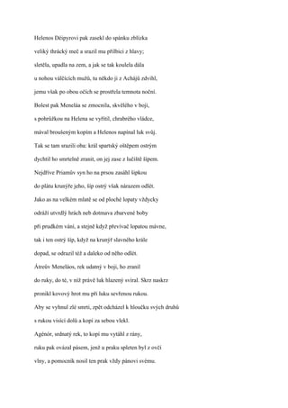 Helenos Déipyrovi pak zasekl do spánku zblízka

veliký thrácký meč a srazil mu přilbici z hlavy;

sletěla, upadla na zem, a jak se tak koulela dála

u nohou válčících mužů, tu někdo ji z Achájů zdvihl,

jemu však po obou očích se prostřela temnota noční.

Bolest pak Meneláa se zmocnila, skvělého v boji,

s pohrůžkou na Helena se vyřítil, chrabrého vládce,

mával broušeným kopím a Helenos napínal luk svůj.

Tak se tam srazili oba: král spartský oštěpem ostrým

dychtil ho smrtelně zranit, on jej zase z lučiště šípem.

Nejdříve Priamův syn ho na prsou zasáhl šipkou

do plátu krunýře jeho, šíp ostrý však nárazem odlét.

Jako as na velkém mlatě se od ploché lopaty vždycky

odráží utvrdlý hrách neb dotmava zbarvené boby

při prudkém vání, a stejně když převívač lopatou mávne,

tak i ten ostrý šíp, když na krunýř slavného krále

dopad, se odrazil též a daleko od něho odlét.

Átreův Meneláos, rek udatný v boji, ho zranil

do ruky, do té, v níž právě luk hlazený svíral. Skrz naskrz

pronikl kovový hrot mu při luku sevřenou rukou.

Aby se vyhnul zlé smrti, zpět odcházel k hloučku svých druhů

s rukou visící dolů a kopí za sebou vlekl.

Agénór, srdnatý rek, to kopí mu vytáhl z rány,

ruku pak ovázal pásem, jenž u praku spleten byl z ovčí

vlny, a pomocník nosil ten prak vždy pánovi svému.
 