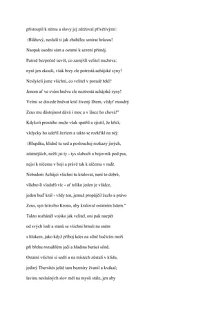 přistoupil k němu a slovy jej zdržoval přívětivými:

?Bláhový,   nesluší ti jak zbabělec umírat hrůzou!

Naopak usedni sám a ostatní k sezení přiměj.

Patrně bezpečně nevíš, co zamýšlí velitel mužstva:

nyní jen zkouší, však brzy zle potrestá achájské syny!

Neslyšeli jsme všichni, co velitel v poradě řekl?

Jenom ať ve svém hněvu zle neztrestá achájské syny!

Velmi se dovede hněvat král živený Diem, vždyť moudrý

Zeus mu důstojnost dává i moc a v lásce ho chová!"

Kdykoli prostého muže však spatřil a zjistil, že křičí,

vždycky ho udeřil žezlem a takto se rozkřikl na něj:

?Hlupáku,   klidně tu sed a poslouchej rozkazy jiných,

zdatnějších, nežli jsi ty - tys slaboch a bojovník pod psa,

nejsi k ničemu v boji a právě tak k ničemu v radě.

Nebudem Achájci všichni tu kralovat, není to dobré,

vládne-li vladařů víc - ať toliko jeden je vládce,

jeden buď král - vždy ten, jemuž propůjčil žezlo a právo

Zeus, syn lstivého Krona, aby kraloval ostatním lidem."

Takto rozháněl vojsko jak velitel, oni pak nazpět

od svých lodí a stanů se všichni hrnuli na sněm

s hlukem, jako když příboj kdes na silně hučícím moři

při břehu rozsáhlém ječí a hladina burácí silně.

Ostatní všichni si sedli a na místech zůstali v klidu,

jediný Thersítés ještě tam bezmíry žvanil a kvákal;

lavinu neslušných slov měl na mysli stále, jen aby
 