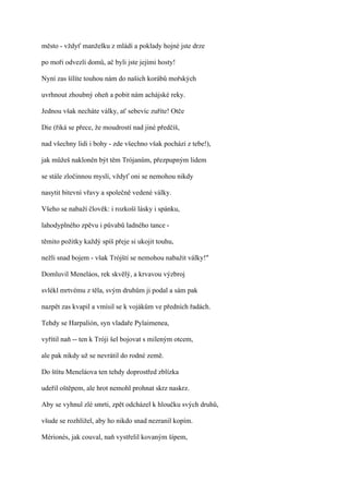 město - vždyť manželku z mládí a poklady hojné jste drze

po moři odvezli domů, ač byli jste jejími hosty!

Nyní zas šílíte touhou nám do našich korábů mořských

uvrhnout zhoubný oheň a pobit nám achájské reky.

Jednou však necháte války, ať sebevíc zuříte! Otče

Die (řiká se přece, že moudrostí nad jiné předčíš,

nad všechny lidi i bohy - zde všechno však pochází z tebe!),

jak můžeš nakloněn být těm Trójanům, přezpupným lidem

se stále zločinnou myslí, vždyť oni se nemohou nikdy

nasytit bitevní vřavy a společně vedené války.

Všeho se nabaží člověk: i rozkoší lásky i spánku,

lahodyplného zpěvu i půvabů ladného tance -

těmito požitky každý spíš přeje si ukojit touhu,

nežli snad bojem - však Trójští se nemohou nabažit války!"

Domluvil Meneláos, rek skvělý, a krvavou výzbroj

svlékl mrtvému z těla, svým druhům ji podal a sám pak

nazpět zas kvapil a vmísil se k vojákům ve předních řadách.

Tehdy se Harpalión, syn vladaře Pylaimenea,

vyřítil naň -- ten k Tróji šel bojovat s mileným otcem,

ale pak nikdy už se nevrátil do rodné země.

Do štítu Meneláova ten tehdy doprostřed zblízka

udeřil oštěpem, ale hrot nemohl prohnat skrz naskrz.

Aby se vyhnul zlé smrti, zpět odcházel k hloučku svých druhů,

všude se rozhlížel, aby ho nikdo snad nezranil kopím.

Mérionés, jak couval, naň vystřelil kovaným šípem,
 