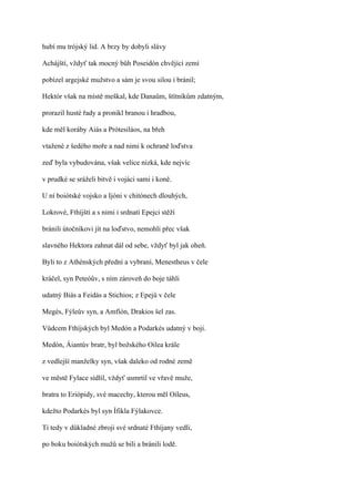 hubí mu trójský lid. A brzy by dobyli slávy

Achájští, vždyť tak mocný bůh Poseidón chvějící zemí

pobízel argejské mužstvo a sám je svou silou i bránil;

Hektór však na místě meškal, kde Danaům, štítníkům zdatným,

prorazil husté řady a pronikl branou i hradbou,

kde měl koráby Aiás a Prótesiláos, na břeh

vtažené z šedého moře a nad nimi k ochraně loďstva

zeď byla vybudována, však velice nízká, kde nejvíc

v prudké se sráželi bitvě i vojáci sami i koně.

U ní boiótské vojsko a Ijóni v chitónech dlouhých,

Lokrové, Fthíjští a s nimi i srdnatí Epejci stěží

bránili útočníkovi jít na loďstvo, nemohli přec však

slavného Hektora zahnat dál od sebe, vždyť byl jak oheň.

Byli to z Athénských přední a vybraní, Menestheus v čele

kráčel, syn Peteóův, s ním zároveň do boje táhli

udatný Biás a Feidás a Stichios; z Epejů v čele

Megés, Fýleův syn, a Amfíón, Drakios šel zas.

Vůdcem Fthíjských byl Medón a Podarkés udatný v boji.

Medón, Áiantův bratr, byl božského Oilea krále

z vedlejší manželky syn, však daleko od rodné země

ve městě Fylace sídlil, vždyť usmrtil ve vřavě muže,

bratra to Eriópidy, své macechy, kterou měl Oileus,

kdežto Podarkés byl syn Ífikla Fýlakovce.

Ti tedy v důkladné zbroji své srdnaté Fthíjany vedli,

po boku boiótských mužů se bili a bránili lodě.
 