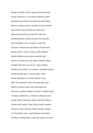 Rychlý syn Oileův Aíás se naprosto od reka nechtěl,

Aianta Telamónova, ni na chvilku odtrhnout, nýbrž

jako když pevný pluh dva brunátní býci kdes táhnou

úhorem se stejnou myslí, a námahou na obou stranách

okolo kořene rohů pot hojný jim vyráží a jen

jediné hlazené jařmo je od sebe dělí, když oba

po brázdě táhnou a dychtí ji doorat k souvrati pole,

právě tak blízko ti reci si stoupli a u sebe stáli.

Za synem Telamónovým jak druhové věrní šli muži

početní velmi a vzácní, co štít mu vždy odebírali,

kdykoli mdloba a pot mu únavou postihly údy.

Lokrové za Oileovcem však netáhli, srdnatým rekem,

nemohlo milé srdce jim vytrvat v zápase zblízka:

neměli kovové přilby k své ochraně s chocholem hustým,

neměli okrouhlé štíty a z jasanu oštěpy, nýbrž

na luky spoléhajíce a na praky spletené z vlny,

táhli s ním společně k Tróji a těmi pak opět a opět

stříleli na trójská vojska a šiky jim prolamovali.

Tak tedy ve předních řadách dva Aianti v zdobené zbroji

s Trójany sváděli bitvy a s Hektorem oděným kovem.

Zezadu stříleli Lokři kdes z úkrytu, dřívější chrabrost

Trójané začali ztrácet; vždyť střely je plnily zmatkem.

Tehdy už z lodí a stanů by Trójané ustoupli s hanbou

ke Tróji šlehané větry, vtom Púlydamás však přišel

k Hektoru, smělému reku, a takto pak promluvil k němu:
 