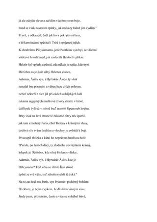 já ale odejdu vlevo a zařídím všechno stran boje,

hned se však navrátím zpátky, jak rozkazy řádně jim vydám."

Pravil, a odkvapil; čněl jak hora pokrytá sněhem,

s křikem řadami spěchal i Tróů i spojenců jejich.

K chrabrému Púlydamantu, jenž Panthoův syn byl, se všichni

vůdcové hrnuli hned, jak zaslechli Hektorův příkaz.

Hektór šel vpředu a pátral, zda někde je najde, kde nyní

Déifobos as je, kde silný Helenos vládce,

Adamás, Ásiův syn, i Hyrtakův Ásios, ty však

nenašel bez poranění a vůbec beze zlých pohrom,

neboť někteří z nich již při zádích achájských lodí

rukama argejských mužů své životy ztratili v bitvě,

další pak byli už v městě buď zraněni šípem neb kopím.

Brzy však na levé straně té žalostné bitvy rek spatřil,

jak tam vznešený Paris, choť Heleny s krásnými vlasy,

dodává síly svým druhům a všechny je pobádá k boji.

Přistoupil zblízka a káral ho neprávem hanlivou řečí:

?Paride, po ženách divý, ty zloduchu zevnějškem krásný,

kdepak je Déifobos, kde silný Helenos vládce,

Adamás, Ásiův syn, i Hyrtakův Ásios, kde je

Othryoneus? Teď věru se zřítilo Íion strmé

úplně ze své výše, teď záhuba rychlá tě čeká."

Na to zas řekl mu Paris, syn Priamův, podobný bohům:

?Hektore, je tvým zvykem, že dáváš nevinným vinu;

Jindy jsem, přiznávám, často a více se vyhýbal bitvě,
 