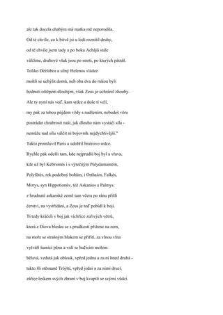 ale tak docela chabým má matka mě neporodila.

Od té chvíle, co k bitvě jsi u lodí roznítil druhy,

od té chvíle jsem tady a po boku Achájů stále

válčíme, druhové však jsou po smrti, po kterých pátráš.

Toliko Déifobos a silný Helenos vládce

mohli se uchýlit domů, neb oba dva do rukou byli

bodnuti oštěpem dlouhým, však Zeus je uchránil zhouby.

Ale ty nyní nás veď, kam srdce a duše ti velí,

my pak za tebou půjdem vždy s nadšením, nebudeš věru

postrádat chrabrosti naší, jak dlouho nám vystačí síla -

nemůže nad sílu válčit ni bojovník nejdychtivější."

Takto promluvil Paris a udobřil bratrovo srdce.

Rychle pak odešli tam, kde nejprudší boj byl a vřava,

kde už byl Kebrionés i s výtečným Púlydamantem,

Polyfétés, rek podobný bohům, i Orthaios, Falkés,

Morys, syn Hippotionův, též Askanios a Palmys:

z hrudnaté askanské země tam včera po ránu přišli

čerství, na vystřídání, a Zeus je teď pobídl k boji.

Ti tedy kráčeli v boj jak vichřice zuřivých větrů,

která z Diova blesku se s prudkostí přižene na zem,

na moře se strašným hlukem se přiřítí, za vlnou vlna

vytváří šumící pěnu a valí se hučícím mořem

bělavá, vzdutá jak oblouk, vpřed jedna a za ní hned druhá -

takto šli stěsnaně Trójští, vpřed jedni a za nimi druzí,

záříce leskem svých zbraní v boj kvapili se svými vůdci.
 