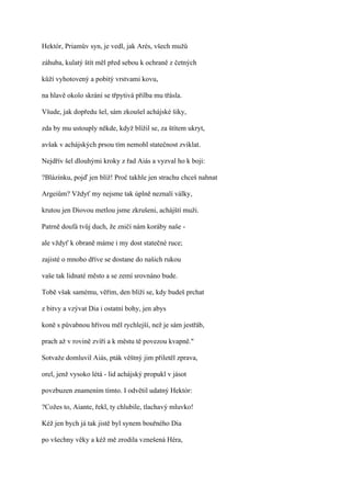 Hektór, Priamův syn, je vedl, jak Arés, všech mužů

záhuba, kulatý štít měl před sebou k ochraně z četných

kůží vyhotovený a pobitý vrstvami kovu,

na hlavě okolo skrání se třpytivá přilba mu třásla.

Všude, jak dopředu šel, sám zkoušel achájské šiky,

zda by mu ustouply někde, když blížil se, za štítem ukryt,

avšak v achájských prsou tím nemohl statečnost zviklat.

Nejdřív šel dlouhými kroky z řad Aiás a vyzval ho k boji:

?Blázínku, pojď jen blíž! Proč takhle jen strachu chceš nahnat

Argeiům? Vždyť my nejsme tak úplně neznalí války,

krutou jen Diovou metlou jsme zkrušeni, achájští muži.

Patrně doufá tvůj duch, že zničí nám koráby naše -

ale vždyť k obraně máme i my dost statečné ruce;

zajisté o mnoho dříve se dostane do našich rukou

vaše tak lidnaté město a se zemí srovnáno bude.

Tobě však samému, věřím, den blíží se, kdy budeš prchat

z bitvy a vzývat Dia i ostatní bohy, jen abys

koně s půvabnou hřívou měl rychlejší, než je sám jestřáb,

prach až v rovině zvíří a k městu tě povezou kvapně."

Sotvaže domluvil Aiás, pták věštný jim přiletěl zprava,

orel, jenž vysoko létá - lid achájský propukl v jásot

povzbuzen znamením tímto. I odvětil udatný Hektór:

?Cožes to, Aiante, řekl, ty chlubile, tlachavý mluvko!

Kéž jen bych já tak jistě byl synem bouřného Dia

po všechny věky a kéž mě zrodila vznešená Héra,
 