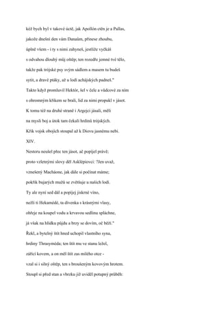kéž bych byl v takové úctě, jak Apollón ctěn je a Pallas,

jakože dnešní den vám Danaům, přinese zhoubu,

úplně všem - i ty s nimi zahyneš, jestliže vyčkáš

s odvahou dlouhý můj oštěp; ten rozedře jemné tvé tělo,

takže pak trójské psy svým sádlem a masem tu budeš

sytit, a dravé ptáky, až u lodí achájských padneš."

Takto když promluvil Hektór, šel v čele a vůdcové za ním

s ohromným křikem se brali, lid za nimi propukl v jásot.

K tomu též na druhé straně i Argejci jásali, měli

na mysli boj a útok tam čekali hrdinů trójských.

Křik vojsk obojích stoupal až k Diovu jasnému nebi.

XIV.

Nestoru neušel přec ten jásot, ač popíjel právě;

proto vzletnými slovy děl Asklépiovci: ?Jen uvaž,

vznešený Macháone, jak dále si počínat máme;

pokřik bujarých mužů se zvětšuje u našich lodí.

Ty ale nyní sed dál a popíjej jiskrné víno,

nežli ti Hekamédé, ta dívenka s krásnými vlasy,

ohřeje na koupel vodu a krvavou sedlinu spláchne,

já však na hlídku půjdu a brzy se dovím, oč běží."

Řekl, a bytelný štít hned uchopil vlastního syna,

hrdiny Thrasyméda; ten štít mu ve stanu ležel,

zářící kovem, a on měl štít zas milého otce -

vzal si i silný oštěp, ten s broušeným kovovým hrotem.

Stoupl si před stan a vbrzku již uviděl potupný průběh:
 