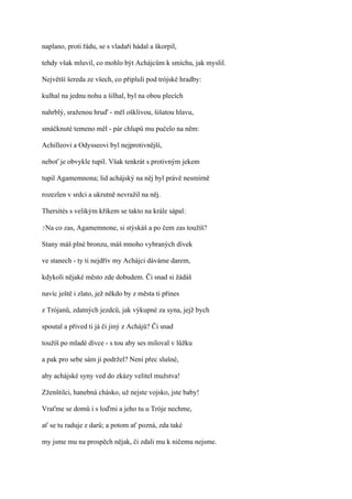 naplano, proti řádu, se s vladaři hádal a škorpil,

tehdy však mluvil, co mohlo být Achájcům k smíchu, jak myslil.

Největší šereda ze všech, co připluli pod trójské hradby:

kulhal na jednu nohu a šilhal, byl na obou plecích

nahrblý, sraženou hruď - měl ošklivou, šišatou hlavu,

smáčknuté temeno měl - pár chlupů mu pučelo na něm:

Achilleovi a Odysseovi byl nejprotivnější,

neboť je obvykle tupil. Však tenkrát s protivným jekem

tupil Agamemnona; lid achájský na něj byl právě nesmírně

rozezlen v srdci a ukrutně nevražil na něj.

Thersítés s velikým křikem se takto na krále sápal:

?Na   co zas, Agamemnone, si stýskáš a po čem zas toužíš?

Stany máš plné bronzu, máš mnoho vybraných dívek

ve stanech - ty ti nejdřív my Achájci dáváme darem,

kdykoli nějaké město zde dobudem. Či snad si žádáš

navíc ještě i zlato, jež někdo by z města ti přines

z Trójanů, zdatných jezdců, jak výkupné za syna, jejž bych

spoutal a přived ti já či jiný z Achájů? Či snad

toužíš po mladé dívce - s tou aby ses miloval v lůžku

a pak pro sebe sám ji podržel? Není přec slušné,

aby achájské syny ved do zkázy velitel mužstva!

Zženštilci, hanebná chásko, už nejste vojsko, jste baby!

Vraťme se domů i s loďmi a jeho tu u Tróje nechme,

ať se tu raduje z darů; a potom ať pozná, zda také

my jsme mu na prospěch nějak, či zdali mu k ničemu nejsme.
 