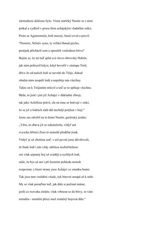 zármutkem sklíčeno bylo. Vtom stařičký Nestór se s nimi

potkal a vyděsil v prsou třem achájským vladařům srdce.

Proto se Agamemnón, král mocný, hned ozval a pravil:

?Nestore, Néleův synu, ty veliká Danaů pýcho,

pročpak přicházíš sem a opouštíš vražednou bitvu?

Bojím se, že mi teď splní své slovo obrovský Hektór,

jak nám pohrozil kdysi, když hovořil v zástupu Tróů,

dříve že od našich lodí se nevrátí do Tróje, dokud

ohněm nám nespálí lodě a nepobije nás všechny.

Takto on k Trójanům mluvil a teď se to splňuje všechno.

Běda, to jistě i jiní již Achájci v důkladné zbroji,

tak jako Achilleus právě, zle na mne se hněvají v srdci,

že se již u lodních zádí dál nechtějí potýkat v boji."

Jemu zas odvětil na to kmet Nestór, gerénský jezdec:

,,Věru, ta obava již se uskutečnila, vždyť ani

zvysoka hřmící Zeus to nemohl předělat jinak.

Vždyť je už zbořena zeď, v niž pevně jsme důvěřovali,

že bude lodí i nás vždy záštitou nezbořitelnou:

oni však urputný boj už svádějí u rychlých lodí,

stále, že bys už ani i při bystrém pohledu nemoh

rozpoznat, z které strany jsou Achájci ve zmatku hnáni.

Tak jsou tam vražděni všude, ryk bitevní stoupá až k nebi.

My se však poraďme teď, jak dále si počínat máme,

jestli co rozvaha zmůže; však vrhnout se do bitvy, to vám

neradím - nemůže přece muž zraněný bojovat dále."
 