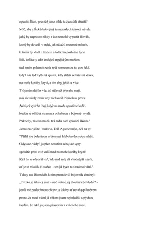 opustit, Ílion, pro něž jsme tolik tu zkoušeli strastí?

Mlč, aby z Řeků kdos jiný tu nezaslech takový návrh,

jaký by naprosto nikdy z úst nemohl vypustit člověk,

který by dovedl v srdci, jak náleží, rozumně mluvit,

k tomu by vládl i žezlem a tolik ho poslušno bylo

lidí, kolika ty zde kraluješ argejským mužům;

teď smím pohanět zcela tvůj nerozum za to, cos řekl,

když nás teď vybízíš spustit, kdy strhla se bitevní vřava,

na moře koráby kryté, a tím aby ještě se vice

Trójanům dařilo vše, ač stále už převahu mají,

nás ale náhlý zmar aby zachvátil. Nemohou přece

Achájci vydržet boj, když na moře spustíme lodě -

budou se ohlížet stranou a ochabnou v bojovné mysli.

Pak tedy, záštito mužů, tvá rada nám způsobí škodu."

Jemu zas velitel mužstva, král Agamemnón, děl na to:

?Příliš tou bolestnou výtkou mi hluboko do srdce saháš,

Odyssee, vždyť já přec nenutím achájské syny

spouštět proti své vůli hned na moře koráby kryté!

Kéž by se objevil teď, kdo nad můj dá vhodnější návrh,

ať je to mladík či stařec -- ten já bych tu s radostí vítal."

Tehdy zas Diomédés k nim promluvil, bojovník chrabrý:

,,Blízko je takový muž - nač máme jej dlouho kde hledat? -

jestli mě poslechnout chcete, a žádný ať nevzkypí hněvem

proto, že mezi vámi já věkem jsem nejmladší; s pýchou

tvrdím, že také já jsem původem z vzácného otce,
 