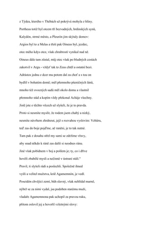 z Týdea, kterého v Thébách už pokrývá mohyla z hlíny.

Portheus totiž byl otcem tří bezvadných, hrdinských synů,

Kalydón, strmé město, a Pleurón jim skýtaly domov:

Argios byl to a Melas a třetí pak Oineus byl, jezdec,

otec mého kdys otce, však chrabrostí vynikal nad ně.

Oineus dále tam zůstal, můj otec však po bludných cestách

zakotvil v Argu - vždyť tak to Zeus chtěl a ostatní bozi.

Adrástos jednu z dcer mu potom dal za choť a s tou on

bydlil v bohatém domě; měl přemnoho pšeničných lánů,

mnoho též ovocných sadů měl okolo domu a vlastnil

přemnoho stád a kopím vždy překonal Acháje všechny.

Jistě jste o těchto věcech už slyšeli, že je to pravda.

Proto si nesmíte myslit, že rodem jsem chabý a nízký,

nesmíte návrhem zhrdnout, jejž s rozvahou vyslovím: Vzhůru,

teď zas do boje pojďme, ač raněni, je to tak nutné.

Tam pak z dosahu střel my sami se zdržíme vřavy,

aby snad někdo k ráně zas další si neodnes ránu.

Jiné však pobídnem v boj a pošlem je; ty, co i dříve

hověli zbabělé mysli a nečinně v ústraní stáli."

Pravil, ti slyšeli rádi a poslechli. Společně ihned

vyšli a velitel mužstva, král Agamemnón, je vedl.

Poseidón chvějící zemí, bůh slavný, však nehlídal marně,

nýbrž se za nimi vydal, jsa podoben starému muži,

vladaře Agamemnona pak uchopil za pravou ruku,

přitom oslovil jej a hovořil vzletnými slovy:
 