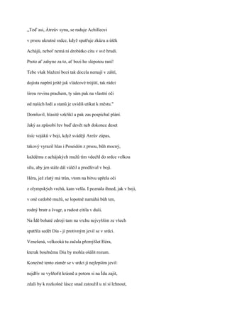 ,,Teď asi, Átreův synu, se raduje Achilleovi

v prsou ukrutné srdce, když spatřuje zkázu a útěk

Achájů, neboť nemá ni drobátko citu v své hrudi.

Proto ať zahyne za to, ať bozi ho slepotou raní!

Tebe však blažení bozi tak docela nemají v záští,

dojista naplní ještě jak vládcové trójští, tak rádci

širou rovinu prachem, ty sám pak na vlastní oči

od našich lodí a stanů je uvidíš utíkat k městu."

Domluvil, hlasitě vzkřikl a pak zas pospíchal plání.

Jaký as způsobí řev buď devět neb dokonce deset

tisíc vojáků v boji, když svádějí Areův zápas,

takový vyrazil hlas i Poseidón z prsou, bůh mocný,

každému z achájských mužů tím vdechl do srdce velkou

sílu, aby jen stále dál válčil a prodléval v boji.

Héra, jež zlatý má trůn, vtom na bitvu upřela oči

z olympských vrchů, kam vešla. I poznala ihned, jak v boji,

v oné ozdobě mužů, se lopotně namáhá bůh ten,

rodný bratr a švagr, a radost cítila v duši.

Na Ídě bohaté zdroji tam na vrchu nejvyšším ze všech

spatřila sedět Dia - jí protivným jevil se v srdci.

Vznešená, velkooká tu začala přemýšlet Héra,

kterak bouřnému Diu by mohla ošálit rozum.

Konečně tento záměr se v srdci jí nejlepším jevil:

nejdřív se vyšňořit krásně a potom si na Ídu zajít,

zdali by k rozkošné lásce snad zatoužil u ní si lehnout,
 