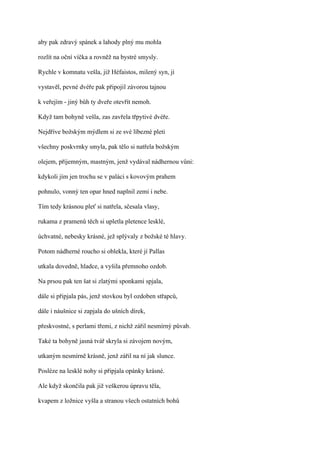 aby pak zdravý spánek a lahody plný mu mohla

rozlít na oční víčka a rovněž na bystré smysly.

Rychle v komnatu vešla, již Héfaistos, milený syn, jí

vystavěl, pevné dvéře pak připojil závorou tajnou

k veřejím - jiný bůh ty dveře otevřít nemoh.

Když tam bohyně vešla, zas zavřela třpytivé dvéře.

Nejdříve božským mýdlem si ze své líbezné pleti

všechny poskvrnky smyla, pak tělo si natřela božským

olejem, příjemným, mastným, jenž vydával nádhernou vůni:

kdykoli jím jen trochu se v paláci s kovovým prahem

pohnulo, vonný ten opar hned naplnil zemi i nebe.

Tím tedy krásnou pleť si natřela, sčesala vlasy,

rukama z pramenů těch si upletla pletence lesklé,

úchvatné, nebesky krásné, jež splývaly z božské té hlavy.

Potom nádherné roucho si oblekla, které jí Pallas

utkala dovedně, hladce, a vyšila přemnoho ozdob.

Na prsou pak ten šat si zlatými sponkami spjala,

dále si připjala pás, jenž stovkou byl ozdoben střapců,

dále i náušnice si zapjala do ušních dírek,

přeskvostné, s perlami třemi, z nichž zářil nesmírný půvab.

Také ta bohyně jasná tvář skryla si závojem novým,

utkaným nesmírně krásně, jenž zářil na ní jak slunce.

Posléze na lesklé nohy si připjala opánky krásné.

Ale když skončila pak již veškerou úpravu těla,

kvapem z ložnice vyšla a stranou všech ostatních bohů
 