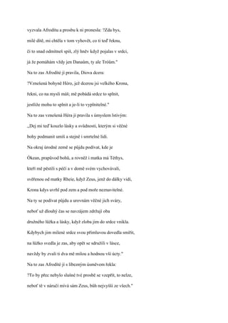 vyzvala Afrodítu a prosbu k ni pronesla: ?Zda bys,

milé dítě, mi chtěla v tom vyhovět, co ti teď řeknu,

či to snad odmítneš spiš, zlý hněv když pojalas v srdci,

já že pomáhám vždy jen Danaům, ty ale Tróům."

Na to zas Afrodíté jí pravila, Diova dcera:

?Vznešená bohyně Héro, jež dcerou jsi velkého Krona,

řekni, co na mysli máš; mě pobádá srdce to splnit,

jestliže mohu to splnit a je-li to vyplnitelné."

Na to zas vznešená Héra jí pravila s úmyslem lstivým:

,,Dej mi teď kouzlo lásky a svůdnosti, kterým si věčné

bohy podmanit umíš a stejně i smrtelné lidi.

Na okraj úrodné země se půjdu podívat, kde je

Ókean, prapůvod bohů, a rovněž i matka má Téthys,

kteří mě pěstili s péčí a v domě svém vychovávali,

svěřenou od matky Rheie, když Zeus, jenž do dálky vidí,

Krona kdys uvrhl pod zem a pod moře neznavitelné.

Na ty se podívat půjdu a urovnám věčné jich sváry,

neboť už dlouhý čas se navzájem zdržují oba

družného lůžka a lásky, když zloba jim do srdce vnikla.

Kdybych jim milené srdce svou přímluvou dovedla smířit,

na lůžko svedla je zas, aby opět se sdružili v lásce,

navždy by zvali ti dva mě milou a hodnou vší úcty."

Na to zas Afrodíté jí s líbezným úsměvem řekla:

?To by přec nebylo slušné tvé prosbě se vzepřít, to nelze,

neboť tě v náručí mívá sám Zeus, bůh nejvyšší ze všech."
 