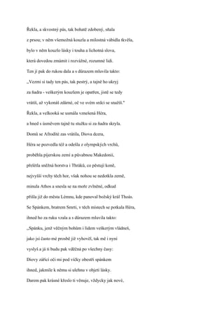 Řekla, a skvostný pás, tak bohatě zdobený, sňala

z prsou; v něm všemožná kouzla a milostná vábidla tkvěla,

bylo v něm kouzlo lásky i touha a lichotná slova,

která dovedou zmámit i rozvážné, rozumné lidi.

Ten jí pak do rukou dala a s důrazem mluvila takto:

,,Vezmi si tady ten pás, tak pestrý, a tajně ho ukryj

za ňadra - veškerým kouzlem je opatřen, jistě se tedy

vrátíš, až vykonáš zdárné, oč ve svém srdci se snažíš."

Řekla, a velkooká se usmála vznešená Héra,

a hned s úsměvem tajně tu stužku si za ňadra skryla.

Domů se Afrodíté zas vrátila, Diova dcera,

Héra se pozvedla též a odešla z olympských vrchů,

proběhla píjerskou zemí a půvabnou Makedonií,

přelétla sněžná horstva i Thráků, co pěstují koně,

nejvyšší vrchy těch hor, však nohou se nedotkla země,

minula Athos a snesla se na moře zvlněné, odkud

přišla již do města Lémnu, kde panoval božský král Thoás.

Se Spánkem, bratrem Smrti, v těch místech se potkala Héra,

ihned ho za ruku vzala a s důrazem mluvila takto:

,,Spánku, jenž věčným bohům i lidem veškerým vládneš,

jako jsi často mé prosbě již vyhověl, tak mě i nyní

vyslyš a já ti budu pak vděčná po všechny časy:

Diovy zářící oči mi pod víčky obestři spánkem

ihned, jakmile k němu si ulehnu v objetí lásky.

Darem pak krásné křeslo ti věnuje, vždycky jak nové,
 