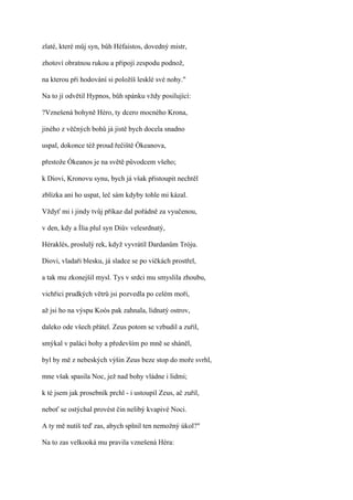 zlaté, které můj syn, bůh Héfaistos, dovedný mistr,

zhotoví obratnou rukou a připojí zespodu podnož,

na kterou při hodování si položíš lesklé své nohy."

Na to jí odvětil Hypnos, bůh spánku vždy posilující:

?Vznešená bohyně Héro, ty dcero mocného Krona,

jiného z věčných bohů já jistě bych docela snadno

uspal, dokonce též proud řečiště Ókeanova,

přestože Ókeanos je na světě původcem všeho;

k Diovi, Kronovu synu, bych já však přistoupit nechtěl

zblízka ani ho uspat, leč sám kdyby tohle mi kázal.

Vždyť mi i jindy tvůj příkaz dal pořádně za vyučenou,

v den, kdy a Ília plul syn Diův velesrdnatý,

Héraklés, proslulý rek, když vyvrátíl Dardanům Tróju.

Diovi, vladaři blesku, já sladce se po víčkách prostřel,

a tak mu zkonejšil mysl. Tys v srdci mu smyslila zhoubu,

vichřici prudkých větrů jsi pozvedla po celém moři,

až jsi ho na výspu Koós pak zahnala, lidnatý ostrov,

daleko ode všech přátel. Zeus potom se vzbudil a zuřil,

smýkal v paláci bohy a především po mně se sháněl,

byl by mě z nebeských výšin Zeus beze stop do moře svrhl,

mne však spasila Noc, jež nad bohy vládne i lidmi;

k té jsem jak prosebník prchl - i ustoupil Zeus, ač zuřil,

neboť se ostýchal provést čin nelibý kvapivé Noci.

A ty mě nutíš teď zas, abych splnil ten nemožný úkol?"

Na to zas velkooká mu pravila vznešená Héra:
 