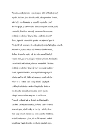 ?Spánku, proč přemítáš v mysli zas o téhle příhodě dávné?

Myslíš, že Zeus, jenž do dálky vidí, chce pomáhat Tróům,

jako když pro Héraklea se rozzuřil, vlastního syna?

Ale teď pojď, já s tebou chci z mladistvých Charitek jednu

zasnoubit, Pásitheu, a tvou ji pak manželkou nazvat,

po které po všechny dny ty stále a stále tak toužíš."

Řekla, i pocítil radost bůh spánku a v odpověď pravil:

?U styžských nezmarných vod svůj slib mi teď přísahou potvrď,

přičemž se jednou rukou rač dotknout úrodné země,

druhou třpytného moře, tak aby nám za svědky byli

všichni bozi, co nyní jsou pod zemí s Kronem, že vskutku

z mladistvých Charitek jednu mi zasnoubíš, Pásitheu,

po které po všechny dny i já vždy horoucně toužím."

Pravil, i poslechla Héra, ta bohyně bělostných paží,

přísahu vyřkla, jak žádal, a jménem vyzvala všechny

bohy, co v Tartaru sídlí a slují Títáni. Když pak

vyřkla přísežná slova a skončila přísahu Spánku,

oba šli dál a minuli Lémnos i na Imbru město,

zakryti hustou mlhou a rychle si razili cestu.

Potom k vodnaté Ídě se dostali, k oblasti zvěře,

k Lektu, kde nechali stranou již moře a dálo se brali

po souši; pod jejich kroky se chvěly vrcholky lesa.

Tam tedy Spánek zůstal, než Diovy oči ho zhlédnou;

na jedli mohutnou vylez, jež na Ídě vyrostla tenkrát

nejvýše ze všech stromů a ovzduším sahala k nebi.
 