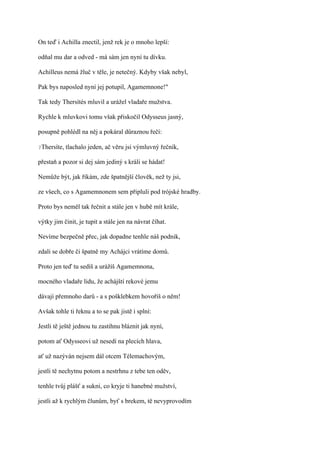 On teď i Achilla znectil, jenž rek je o mnoho lepší:

odňal mu dar a odved - má sám jen nyní tu dívku.

Achilleus nemá žluč v těle, je netečný. Kdyby však nebyl,

Pak bys naposled nyní jej potupil, Agamemnone!"

Tak tedy Thersítés mluvil a urážel vladaře mužstva.

Rychle k mluvkovi tomu však přiskočil Odysseus jasný,

posupně pohlédl na něj a pokáral důraznou řečí:

?Thersíte,   tlachalo jeden, ač věru jsi výmluvný řečník,

přestaň a pozor si dej sám jediný s králi se hádat!

Nemůže být, jak říkám, zde špatnější člověk, než ty jsi,

ze všech, co s Agamemnonem sem připluli pod trójské hradby.

Proto bys neměl tak řečnit a stále jen v hubě mít krále,

výtky jim činit, je tupit a stále jen na návrat číhat.

Nevíme bezpečně přec, jak dopadne tenhle náš podnik,

zdali se dobře či špatně my Achájci vrátíme domů.

Proto jen teď tu sedíš a urážíš Agamemnona,

mocného vladaře lidu, že achájští rekové jemu

dávají přemnoho darů - a s pošklebkem hovoříš o něm!

Avšak tohle ti řeknu a to se pak jistě i splní:

Jestli tě ještě jednou tu zastihnu bláznit jak nyní,

potom ať Odysseovi už nesedí na plecích hlava,

ať už nazýván nejsem dál otcem Télemachovým,

jestli tě nechytnu potom a nestrhnu z tebe ten oděv,

tenhle tvůj plášť a sukni, co kryje ti hanebné mužství,

jestli až k rychlým člunům, byť s brekem, tě nevyprovodím
 