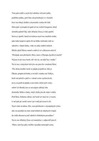 Tam pak seděl a zcela byl zahalen větvemi jedle,

podoben ptáku, jenž hlas má pronikající a v horách

bozi mu říkají chalkis a kymindis venkovští lidé.

Héra pak vystoupla kvapně až na vrchol Gargaron, témě

strmého pahoří Ídy, kde oblačný Zeus ji však spatřil.

Sotva ji spatřil, hned rozvážnou mysl mu zastřela touha,

jako když poprvé spolu šli na lůžko milostné, kde se

sdružili v objetí lásky, však za zády rodičů milých.

Blízko před Hérou stanul a takto k ní s důrazem mluvil:

?Pročpak sem přicházíš, Héro, kam z Olympu dychtivě toužíš?

Nejsou tu po ruce koně, též vůz ne, na nějž bys vsedla."

Na to mu s úmyslem lstivým zas pravila vznešená Héra:

?Na okraj úrodné země se půjdu já podívat, kde je

Ókean, prapůvod bohů, a rovněž i matka má Téthys,

kteří mě pěstili s péčí a v domě svém vychovávali;

na ty se podívat půjdu a urovnám věčné jich sváry,

neboť už dlouhý čas se navzájem zdržují oba

družného lůžka a lásky, když zloba jim do srdce vnikla.

Pod Ídou, bohatou zdroji, mé koně už stojí mi s vozem,

ti mě pak po suché zemí i po vodě povezou k cíli.

Nyní však za tebou, Die, sem přicházím z olympských výšin,

aby ses později na mne snad nehněval, kdybych ti tajně

do sídla ókeanova teď odešla k hlubokým proudům."

Na to zas oblačný Zeus své manželce v odpověď pravil:

?Héro, tam bys přec mohla i později nastoupit cestu,
 