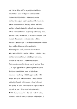 teď však na lůžko pojďme se potěšit v objetí lásky,

neboť taková touha mě doposud nezmohla nikdy

po žádné z bohyň neb žen a srdce mi nezaplnila,

ani když láskou jsem vzplál kdys k manželce Ixíonově,

z které se Peirithoos, rek podobný bohům, pak zrodil;

ani když k Danaji půvabných nohou, k ctné Akrisiovně;

z které se narodil Perseus, rek proslulý nad všechny muže,

ani když k dívce jsem vzplál, jíž přeslavný Foiníx dal život,

matce to Rhadamantya a Mínóa rovného bohům;

ani když k Semele kdysi a k Alkméně thébské jsem vzplanul,

která pak Héraklea mi zrodila přeudatného,

Semelé k potěše lidem pak zrodila Bakcha; ba ani

když jsem k Démétře vzplál, té vládkyni s krásnými vlasy,

ani když k proslulé Létě, ba ani když pro tebe samu,

nyní jak po tobě hořím a sladká touha mě jímá."

Na to mu s úmyslem lstivým zas pravila vznešená Héra:

,,Cos to jen vypustil z úst, ty Kronův přehrozný synu?

Jestliže nyní toužíš jít se mnou na lůžko lásky,

na samém vrcholu Ídy - vždyť tady je všecičko vidět!

Jakpak, kdyby tak někdo nás uviděl z odvěkých bohů

v objetí spolu a pak to šel oznámit veškerým bohům?

Pak bych já do tvého domu už vícekrát nepřišla, až bych

povstala od tebe z lůžka - to bylo by pohoršující.

Máš-li však opravdu chuť a chováš-li v srdci to přání,

máš přece ložnici k tomu, již Héfaistos, milý můj syn, ti
 