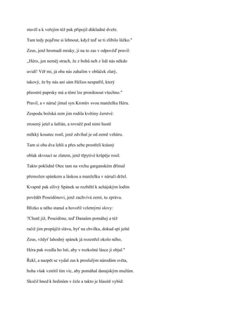 stavěl a k veřejím též pak připojil důkladné dveře.

Tam tedy pojďme si lehnout, když teď se ti zlíbilo lůžko."

Zeus, jenž hromadí mraky, jí na to zas v odpověď pravil:

,,Héro, jen neměj strach, že z bohů neb z lidí nás někdo

uvidí! Věř mi, já oba nás zahalím v obláček zlatý,

takový, že by nás ani sám Hélios nespatřil, který

přeostré paprsky má a těmi lze proniknout všechno."

Pravil, a v náruč jímal syn Kronův svou manželku Héru.

Zespodu božská zem jim rodila květiny čerstvé:

zrosený jetel a šafrán, a rovněž pod nimi hustě

měkký kosatec rostl, jenž zdvíhal je od země vzhůru.

Tam si oba dva lehli a přes sebe prostřeli krásný

oblak skvoucí se zlatem, jenž třpytivé krůpěje rosil.

Takto poklidně Otec tam na vrchu garganském dřímal

přemožen spánkem a láskou a manželku v náručí držel.

Kvapně pak sílivý Spánek se rozběhl k achájským lodím

povědět Poseidónovi, jenž zachvívá zemí, tu zprávu.

Blízko u něho stanul a hovořil vzletnými slovy:

?Chutě již, Poseidóne, teď Danaům pomáhej a též

račiž jim propůjčit slávu, byť na chvilku, dokud spí ještě

Zeus, vždyť lahodný spánek já rozestřel okolo něho,

Héra pak svedla ho lstí, aby v rozkošné lásce ji objal."

Řekl, a nazpět se vydal zas k proslulým národům světa,

boha však vznítil tím víc, aby pomáhal danajským mužům.

Skočil hned k hrdinům v čele a takto je hlasitě vybíd:
 