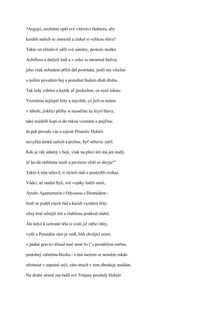 ?Argejci, necháme opět své vítězství Hektoru, aby

korábů našich se zmocnil a získal si velikou slávu?

Takto on chlubivě sdílí své záměry, protože mešká

Achilleus u dutých lodí a v srdci se náramně hněvá;

jeho však nebudem příliš dál postrádat, jestli my všichni

s úsilím povedem boj a pomáhat budem druh druhu.

Tak tedy vzhůru a každý ať poslechne, co nyní řeknu:

Vezměme nejlepší štíty a největší, co jich tu máme

v táboře, jiskřící přilby si nasaďme ke krytí hlavy,

také nejdelší kopí si do rukou vezměm a pojďme.

Já pak povedu vás a zajisté Priamův Hektór

nevyčká útoků našich a prchne, byť sebevíc zuřil.

Kdo je rek udatný v boji, však na pleci štít má jen malý,

ať ho dá slabšímu muži a pavézou větší se skryje!"

Takto k nim mluvil, ti slyšeli rádi a poslechli rozkaz.

Vůdci, ač raněni byli, své vojáky řadili sami,

Átreův Agamemnón i Odysseus s Diomédem -

brali se podél všech řad a kázali vyměnit štíty:

silný bral silnější štít a slabšímu podával slabší.

Ale když k ochraně těla si vzali již zářící štíty,

vyšli a Poseidón sám je vedl, bůh chvějící zemí;

v pádné pravici třímal meč straš liv}' s protáhlým ostřím,

podobný zářnému blesku - s tím mečem se nemůže nikdo

střetnout v urputné seči, sám strach v tom zbraňuje mužům.

Na druhé straně zas řadil své Trójany proslulý Hektór.
 