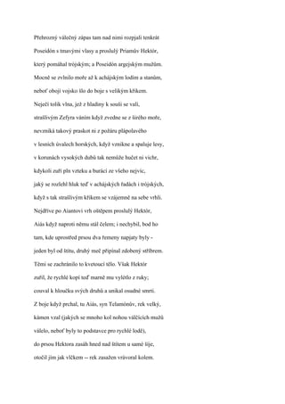 Přehrozný válečný zápas tam nad nimi rozpjali tenkrát

Poseidón s tmavými vlasy a proslulý Priamův Hektór,

který pomáhal trójským; a Poseidón argejským mužům.

Mocně se zvlnilo moře až k achájským lodím a stanům,

neboť obojí vojsko šlo do boje s velikým křikem.

Neječí tolik vlna, jež z hladiny k souši se valí,

strašlivým Zefyra váním když zvedne se z širého moře,

nevzniká takový praskot ni z požáru plápolavého

v lesních úvalech horských, když vznikne a spaluje lesy,

v korunách vysokých dubů tak nemůže hučet ni vichr,

kdykoli zuří pln vzteku a burácí ze všeho nejvíc,

jaký se rozlehl hluk teď v achájských řadách i trójských,

když s tak strašlivým křikem se vzájemně na sebe vrhli.

Nejdříve po Aiantovi vrh oštěpem proslulý Hektór,

Aiás když naproti němu stál čelem; i nechybil, bod ho

tam, kde uprostřed prsou dva řemeny napjaty byly -

jeden byl od štítu, druhý meč připínal zdobený stříbrem.

Těmi se zachránilo to kvetoucí tělo. Však Hektór

zuřil, že rychlé kopí teď marně mu vylétlo z ruky;

couval k hloučku svých druhů a unikal osudné smrti.

Z boje když prchal, tu Aiás, syn Telamónův, rek velký,

kámen vzal (jakých se mnoho kol nohou válčících mužů

válelo, neboť byly to podstavce pro rychlé lodě),

do prsou Hektora zasáh hned nad štítem u samé šíje,

otočil jím jak vlčkem -- rek zasažen vrávoral kolem.
 