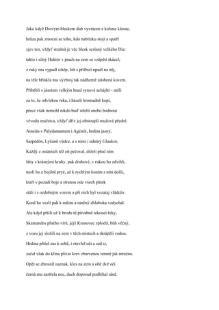 Jako když Diovým bleskem dub vyvrácen z kořene klesne,

hrůza pak zmocní se toho, kdo nablízku stojí a spatří

zjev ten, vždyť strašná je věc blesk seslaný velkého Dia:

takto i silný Hektór v prach na zem se vzápětí skácel;

z ruky mu vypadl oštěp, štít s přilbicí upadl na něj,

na těle břinkla mu výzbroj tak nádherně zdobená kovem.

Přiběhli s jásotem velkým hned synové achájští - měli

za to, že odvlekou reka, i házeli hromadně kopí,

přece však nemohl nikdo buď střelit anebo bodnout

vévodu mužstva, vždyť dřív jej obstoupli mužové přední:

Aineiás s Púlydamantem i Agénór, hrdina jasný,

Sarpédón, Lyčanů vůdce, a s nimi i udatný Glaukos.

Každý z ostatních též oň pečoval, drželi před ním

štíty s krásnými kruhy, pak druhové, v rukou ho zdvihli,

nesli ho z bojiště pryč, až k rychlým koním s ním došli,

kteří v pozadí boje a stranou ode všech půtek

stáli i s ozdobným vozem a při nich byl vozataj vládcův.

Koně ho vezli pak k městu a raněný zhluboka vzdychal.

Ale když přišli už k brodu té půvabně tekoucí řeky,

Skamandru plného vírů, jejž Kronovec zplodil, bůh věčný,

z vozu jej složili na zem v těch místech a skrápěli vodou.

Hrdina přišel zas k sobě, i otevřel oči a sed si,

začal však do klína plivat krev zbarvenou temně jak mračno.

Opět se zhroutil naznak, kles na zem a obě dvě oči

černá mu zastřela noc, duch doposud podléhal ráně.
 