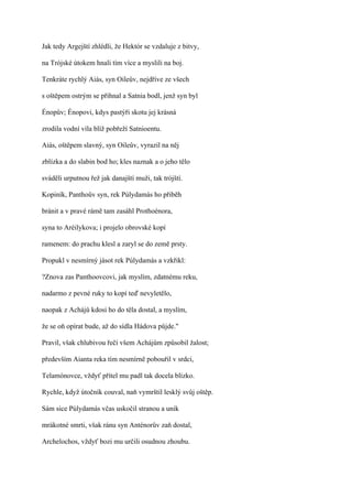 Jak tedy Argejští zhlédli, že Hektór se vzdaluje z bitvy,

na Trójské útokem hnali tím více a myslili na boj.

Tenkráte rychlý Aiás, syn Oileův, nejdříve ze všech

s oštěpem ostrým se přihnal a Satnia bodl, jenž syn byl

Énopův; Énopovi, kdys pastýři skotu jej krásná

zrodila vodní víla blíž pobřeží Satnioentu.

Aiás, oštěpem slavný, syn Oileův, vyrazil na něj

zblízka a do slabin bod ho; kles naznak a o jeho tělo

sváděli urputnou řež jak danajští muži, tak trójští.

Kopiník, Panthoův syn, rek Púlydamás ho přiběh

bránit a v pravé rámě tam zasáhl Prothoénora,

syna to Aréilykova; i projelo obrovské kopí

ramenem: do prachu klesl a zaryl se do země prsty.

Propukl v nesmírný jásot rek Púlydamás a vzkřikl:

?Znova zas Panthoovcovi, jak myslím, zdatnému reku,

nadarmo z pevné ruky to kopí teď nevyletělo,

naopak z Achájů kdosi ho do těla dostal, a myslím,

že se oň opírat bude, až do sídla Hádova půjde."

Pravil, však chlubivou řečí všem Achájům způsobil žalost;

především Aianta reka tím nesmírně pobouřil v srdci,

Telamónovce, vždyť přítel mu padl tak docela blízko.

Rychle, když útočník couval, naň vymrštil lesklý svůj oštěp.

Sám sice Púlydamás včas uskočil stranou a unik

mrákotné smrti, však ránu syn Anténorův zaň dostal,

Archelochos, vždyť bozi mu určili osudnou zhoubu.
 