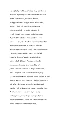otcem jeho byl Forbás, muž bohatý stády, jejž Hermés

miloval z Trójanů nejvíc a statky ho obdařil, choť však

zrodila Forbantu syna jen jednoho, Ílionea.

Tehdy pod samou brvou jej do důlku očního zasáh,

panenku vyrazil ven, hrot oštěpu pronikl naskrz

okem a prorazil týl - on roztáhl ruce a sed si;

vytasil Péneleós vtom broušený meč a jím prudce

doprostřed hrudi ho ťal a rázem srazil mu k zemi

hlavu i s přilbou, však dosud ten obrovský oštěp se držel

mrtvému v očním důlku. Jak makovici mu hlavu

pozdvihl, ukázal trójským, a takto k nim chlubivě mluvil:

?Oznamte, Trójané, matce a rovněž milému otci

chrabrého Ílionea, ať v paláci pro něho pláčou;

také se nebude těšit choti Promacha boiótského

z návratu milého muže, až my se, Achájci jaří,

jednou i se svými loďmi zas od Tróje vrátíme domů."

Řekl, a Trójanům všem se zděšením zachvěly údy,

každý se rozhlížel kolem, kam před náhlou záhubou prchnout.. .

Nyní mi povězte, Músy, co sídlíte v olympských domech,

kdo se krvavých zbraní jak první z Achájů zmocnil,

převahu v boji když zvrátil bůh přeslavný, chvějící zemí.

Aiás Telamónovec z nich první Hyrtia zranil;

byl to Gyrtiův syn a velel svým srdnatým Mýsům.

Potom se Mermeros s Falkem stal kořistí Antilochovou;

Morya Mérionés a Hippotióna pak zabil,
 