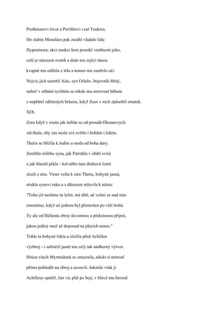 Prothóonovi život a Perifétovi vzal Teukros.

Do slabin Meneláos pak zasáhl vladaře lidu

Hyperénora; skrz naskrz hrot pronikl vnitřnosti jeho,

celé je nárazem roztrh a duše tou zející ránou

kvapně mu odlétla z těla a temno mu zastřelo oči.

Nejvíc jich usmrtil Aiás, syn Oileův, bojovník hbitý,

neboť v stíhání rychlém se nikdo mu nerovnal během

z nepřátel zděšených hrůzou, když Zeus v nich způsobil zmatek.

XIX.

Zora když v rouše jak šafrán se od proudů Ókeanových

zdvíhala, aby zas nesla své světlo i bohům i lidem,

Thetis se blížila k lodím a nesla od boha dary.

Zastihla milého syna, jak Patrokla v obětí svírá

a jak hlasitě pláče - kol něho tam druhové četní

slzeli s ním. Vtom vešla k nim Thetis, bohyně jasná,

stiskla synovi ruku a s důrazem mluvila k němu:

?Toho již nechme tu ležet, mé dítě, ač velmi se nad ním

rmoutíme, když už jednou byl přemožen po vůli bohů.

Ty ale od Héfaista zbroj skvostnou a překrásnou přijmi,

jakou jediný muž až doposud na plecích nenes."

Tohle ta bohyně řekla a složila před Achillea

výzbroj - i zařinčel jasně ten celý tak nádherný výtvor.

Hrůza všech Myrmidonů se zmocnila, nikdo si netrouf

přímo pohledět na zbroj a ucouvli. Jakmile však ji

Achilleus spatřil, tím víc plál po boji, v hlavě mu hrozně
 