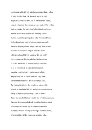 zpod víček zableskly oči jak plamenná záře. Pak v rukou

držel ty božské dary, tak skvostné, a těšil se jimi.

Když se už potěšil v srdci, jak na tuto nádheru hleděl,

vzápětí vzletnými slovy se ozval k své matce: ?Tu výzbroj

jistě mi, matko, dal bůh, vždyť přísluší toliko věčným

bohům takové dílo - to nesvede smrtelný člověk!

Vezmu si nyní tu výzbroj už na sebe. Jenom se hrozně

bojím, že zatímco budu já bojovat, nalezou mouchy

Patroklu do sečných ran, jež po kopí zejí, že v nich se

zakrátko usadí červi a zohyzdí mrtvého druha,

v kterém už zanikl život, a celé že tělo mu zetlí."

Na to mu odpoví Thetis, ta bohyně stříbrnonohá:

?O tohle docela nic se nestarej v mysli, mé dítě!

O to se pokusím já, ta hejna dotěrná zahnat,

mouchy, co sžírají rády i hrdiny zabité v boji.

Kdyby i celý rok tu Patroklos ležel, vždy bude

tělo mít neporušené, ba dokonce svěžejší ještě.

Ty však achájské reky dej zavolat na sněmoviště,

přestaň už na vládce lidu být rozhněván, Agamemnona,

k boji co nejrychleji se ozbroj a silou se obrň!"

Takto mu pravila Thetis a vdechla mu odvážnou zdatnost,

Patroklu do nosních dírek pak božského balzámu kápla

s červeným nektarem, aby se tělo mu neporušilo.

Vzápětí Achilleus božský se ubíral po mořském břehu,

přitom strašlivě křičel a burcoval achájské reky.
 