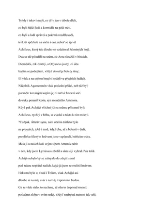 Tehdy i takoví muži, co dřív jen v táboře dleli,

co byli řidiči lodí a kormidla na péči měli,

co byli u lodí správci a pokrmů rozdělovači,

tenkrát spěchali na sněm i oni, neboť se zjevil

Achilleus, který tak dlouho se vzdaloval žalostných bojů.

Dva se též ploužili na sněm, co Areu sloužili v bitvách,

Diomédés, rek zdatný, a Odysseus jasný - ti oba

kopím se podepírali, vždyť dosud je bolely rány;

šli však a na sněmu hned si sedali ve předních řadách.

Náčelník Agamemnón však poslední přišel, neb též byl

poraněn: kovaným kopím jej v zuřivé bitevní seči

do ruky poranil Koón, syn moudrého Anténora.

Když pak Achájci všichni již na sněmu přítomní byli,

Achilleus, rychlý v běhu, se zvedal a takto k nim mluvil.

?Cožpak, Átreův synu, nám oběma tohleto bylo

na prospěch, tobě i mně, když oba, ač s bolestí v duši,

pro dívku šíleným hněvem jsme vzplanuli, hubícím srdce.

Měla ji u našich lodí svým šípem Artemis zabít

v den, kdy jsem Lyrnéssos zbořil a sám si ji vybral. Pak tolik

Achájů nebylo by se zahryzlo do zdejší země

pod rukou nepřátel našich, když já jsem se rozlítil hněvem.

Hektoru bylo to vhod i Tróům, však Achájci asi

dlouho si na můj svár i na tvůj vzpomínat budou.

Co se však stalo, to nechme, ač oba to doposud rmoutí,

potlačme zlobu v svém srdci, vždyť nezbytná nutnost tak velí;
 