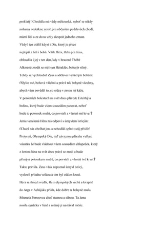 proklatý! Chodidla má vždy měkounká, neboť se nikdy

nohama nedotkne země, jen občanům po hlavách chodí,

mámí lidi a ze dvou vždy alespoň jednoho zmate.

Vždyť ten ošálil kdysi i Dia, který je přece

nejlepší z lidí i bohů. Však Héra, třeba jen žena,

obloudila i jej v ten den, kdy v hrazené Thébě

Alkméně zrodit se měl syn Héraklés, bohatýr silný.

Tehdy se vychloubal Zeus a sděloval veškerým bohům:

ťSlyšte mě, bohové všichni a právě tak bohyně všechny,

abych vám pověděl to, co srdce v prsou mi káže.

V porodních bolestech na svět dnes přivede Eileithýia

hrdinu, který bude všem sousedům panovat, neboť

bude to potomek mužů, co povstali z vlastní mé krve.Ť

Jemu vznešená Héra zas odpoví s úmyslem lstivým:

ťChceš nás obelhat jen, a nehodláš splnit svůj příslib!

Proto mi, Olympský Die, teď závaznou přísahu vyřkni,

vskutku že bude vládnout všem sousedům chlapeček, který

z ženina lůna na svět dnes právě se zrodí a bude

přímým potomkem mužů, co povstali z vlastní tvé krve.Ť

Takto pravila. Zeus však nepoznal úmysl lstivý,

vyslovil přísahu velkou a tím byl ošálen krutě.

Héra se ihned zvedla, šla z olympských vrchů a kvapně

do Arga v Achájsku přišla, kde dobře ta bohyně znala

Sthenela Perseovce choť statnou a silnou. Ta žena

nosila synáčka v lůně a sedmý jí nastával měsíc.
 