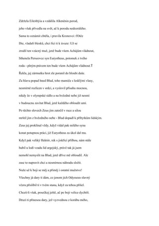 Zdržela Eileithýia a vzdálila Alkménin porod,

jeho však přivedla na svět, ač k porodu nedozrálého.

Sama to oznámit chtěla, i pravila Kronovci: ťOtče

Die, vladaři blesků, chci říci ti k úvaze: Už se

zrodil ten vzácný muž, jenž bude všem Achájům vládnout,

Sthenela Perseovce syn Eurystheus, potomek z tvého

rodu - plným právem ten bude všem Achájům vládnout.Ť

Řekla, jej zármutku hrot zle poranil do hloubi duše.

Za hlavu popad hned Blud, toho mamiče s lesklými vlasy,

nesmírně rozlícen v srdci, a vyslovil přísahu mocnou,

nikdy že v olympské sídlo a na hvězdné nebe již nesmí

v budoucnu zavítat Blud, jenž každého obloudit umí.

Po těchto slovech Zeus jím zatočil v ruce a silou

mrštil jím z hvězdného nebe - Blud dopadl k příbytkům lidským.

Zeus jej proklínal vždy, když vídal pak milého syna

konat potupnou práci, již Eurystheus za úkol dal mu.

Když pak veliký Hektór, rek s jiskřící přilbou, nám stále

hubil u lodí vzadu lid argejský, právě tak já jsem

nemohl nemyslit na Blud, jenž dříve mě obloudil. Ale

zase to napravit chci a nesmírnou náhradu složit.

Nuže už k boji se měj a přiměj i ostatní mužstvo!

Všechny já dary ti dám, co jenom jich Odysseus slavný

včera přislíbil ti v tvém stanu, když za tebou přišel.

Chceš-li však, posečkej ještě, ač po boji velice dychtíš.

Druzi ti přinesou dary, jež vyzvednou z korábu mého,
 